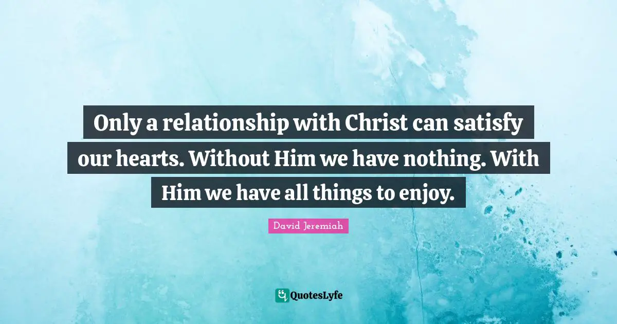 Jeremiah Quotes: "Only a relationship with Christ can satisfy our hearts. Without Him we have nothing. With Him we have all things to enjoy."
