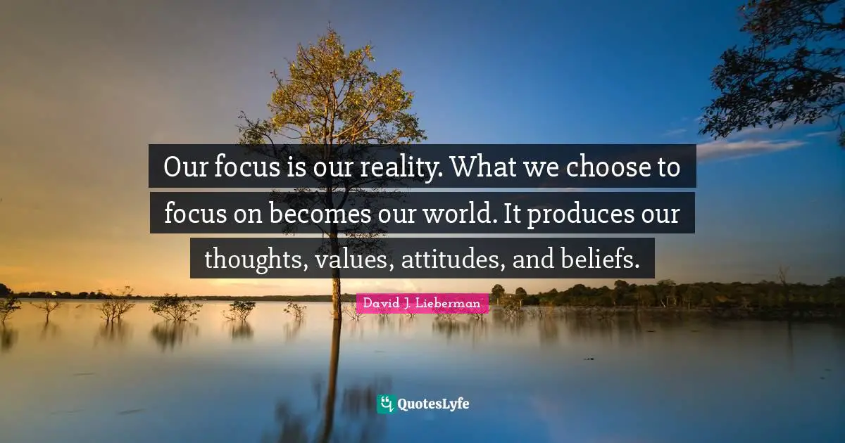 Our focus is our reality. What we choose to focus on becomes our world. It produces our thoughts, values, attitudes, and beliefs.