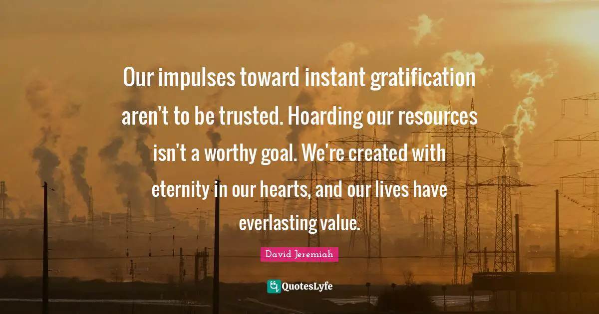 Our impulses toward instant gratification aren't to be trusted. Hoarding our resources isn't a worthy goal. We're created with eternity in our hearts, and our lives have everlasting value.