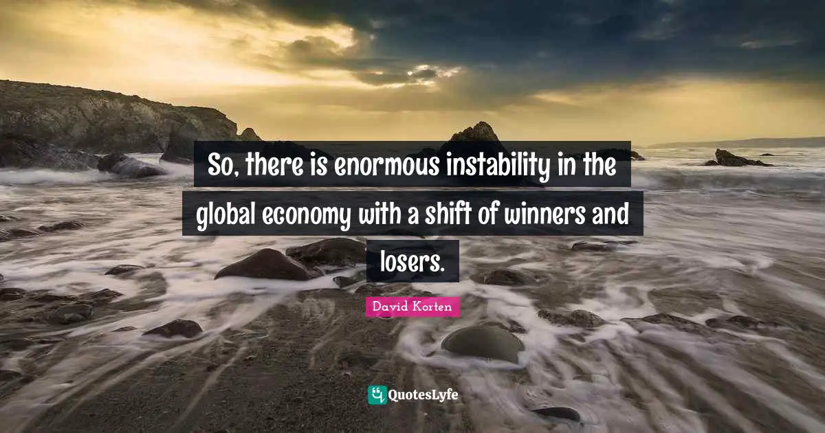 So, there is enormous instability in the global economy with a shift of winners and losers.