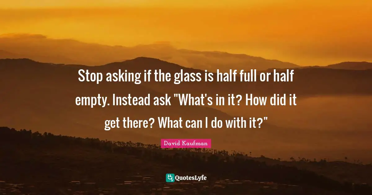 Stop asking if the glass is half full or half empty. Instead ask "What's in it? How did it get there? What can I do with it?"
