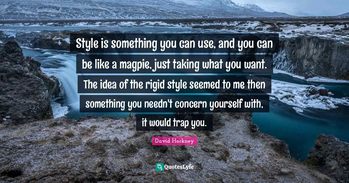 Style is something you can use, and you can be like a magpie, just taking what you want. The idea of the rigid style seemed to me then something you needn't concern yourself with, it would trap you.