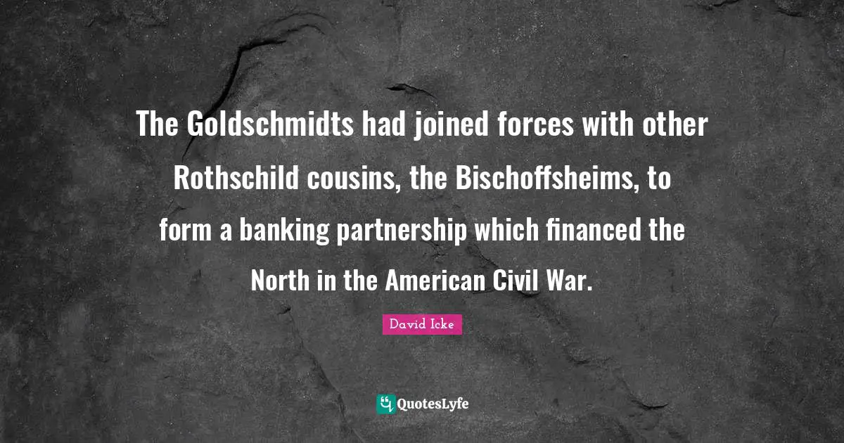 Partnership Quotes: "The Goldschmidts had joined forces with other Rothschild cousins, the Bischoffsheims, to form a banking partnership which financed the North in the American Civil War."