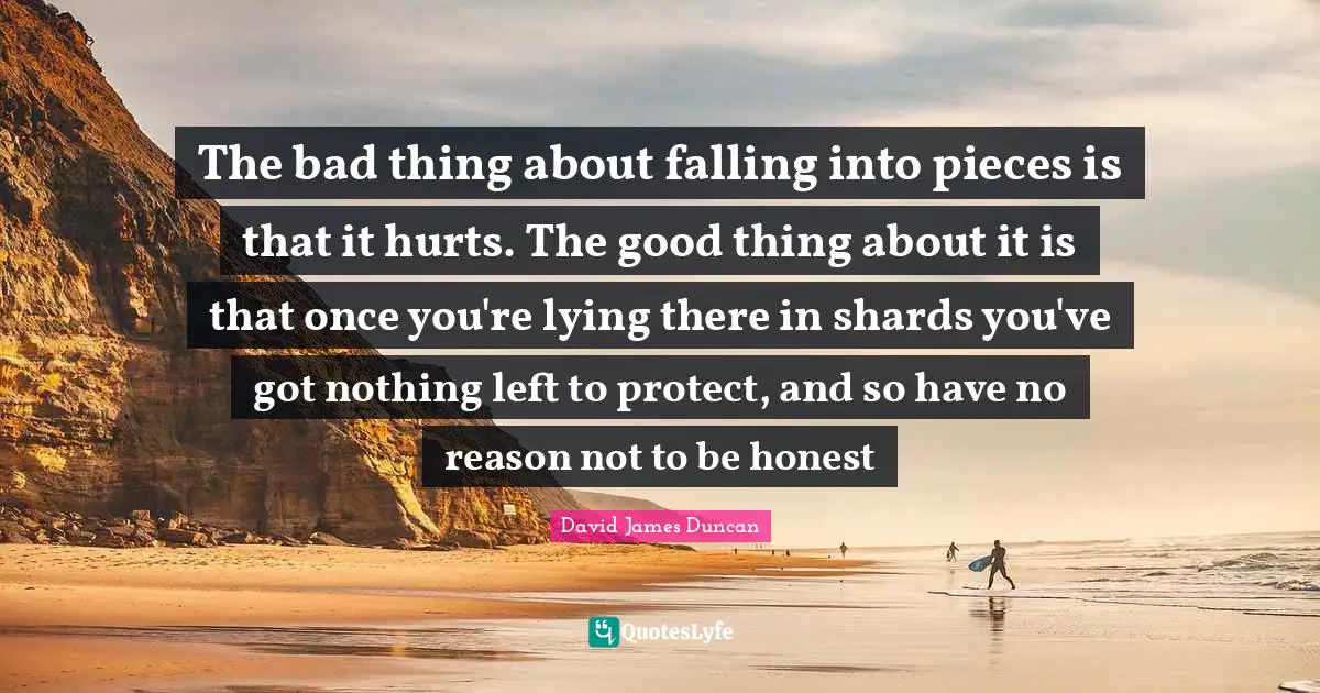 The bad thing about falling into pieces is that it hurts. The good thing about it is that once you're lying there in shards you've got nothing left to protect, and so have no reason not to be honest