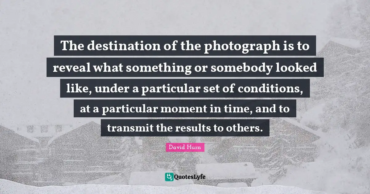 The destination of the photograph is to reveal what something or somebody looked like, under a particular set of conditions, at a particular moment in time, and to transmit the results to others.