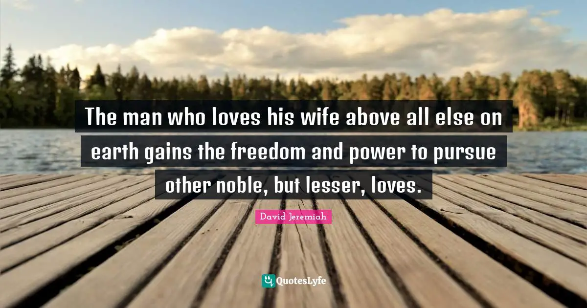The man who loves his wife above all else on earth gains the freedom and power to pursue other noble, but lesser, loves.