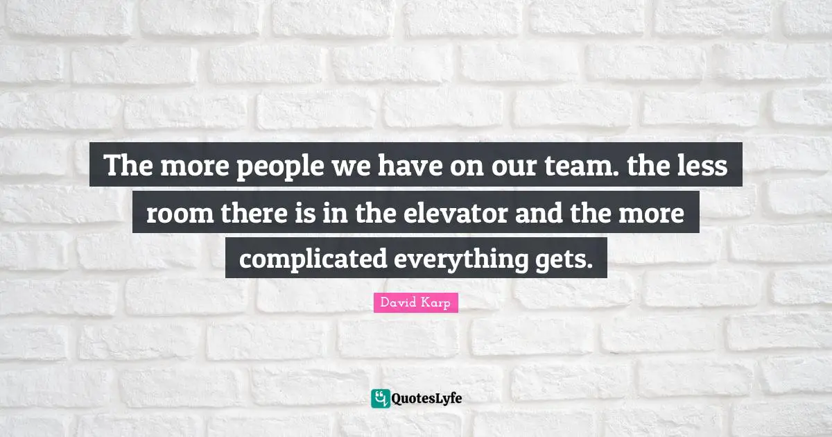 The more people we have on our team. the less room there is in the elevator and the more complicated everything gets.