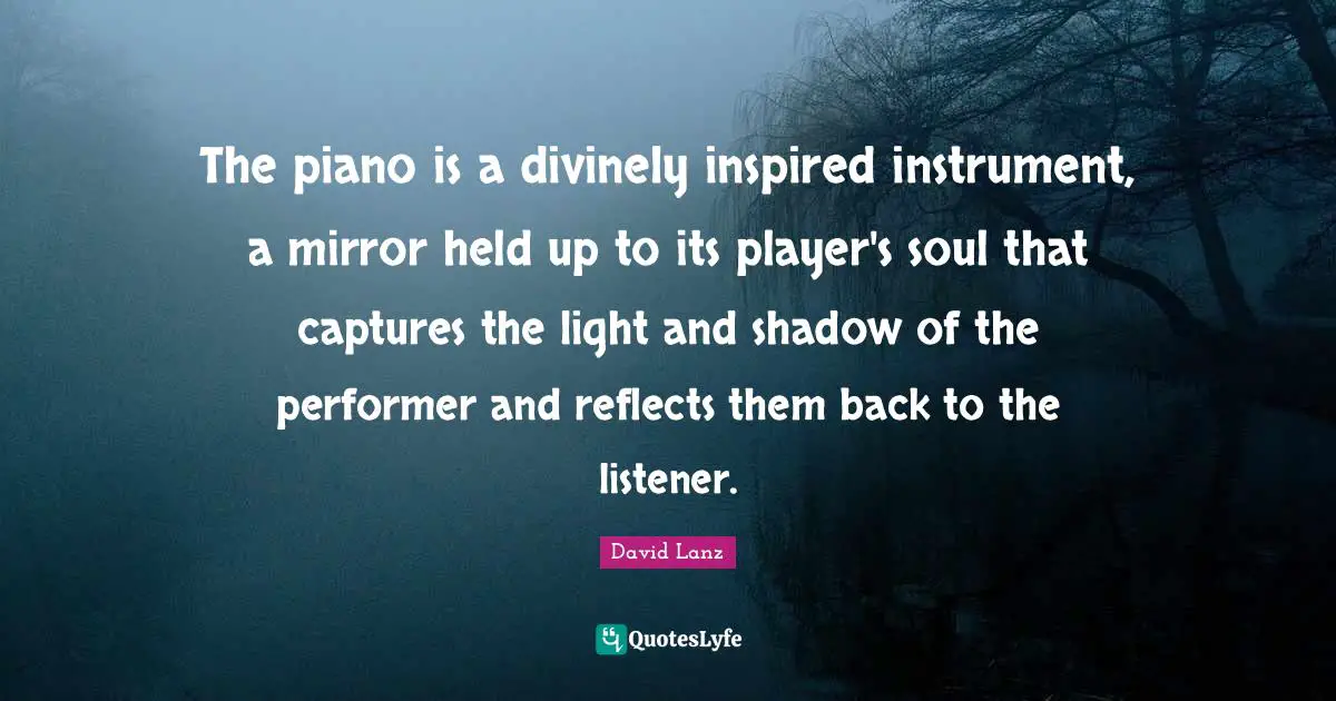 The piano is a divinely inspired instrument, a mirror held up to its player's soul that captures the light and shadow of the performer and reflects them back to the listener.