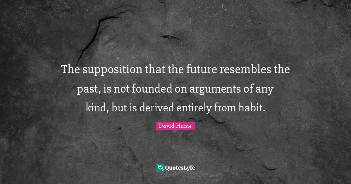 The supposition that the future resembles the past, is not founded on arguments of any kind, but is derived entirely from habit.