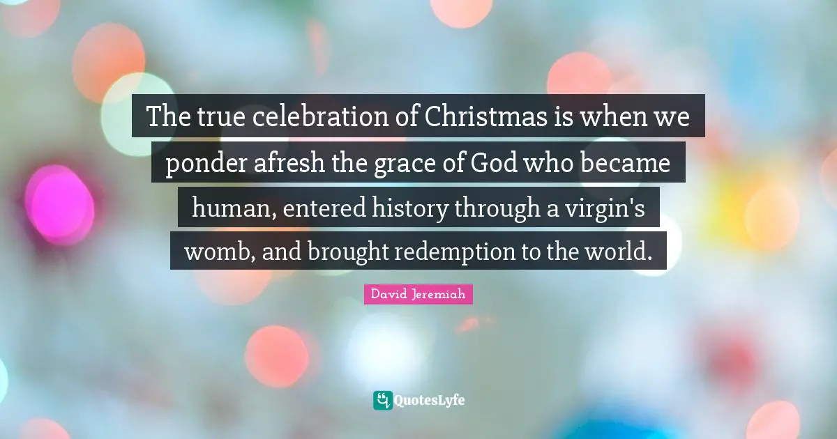 Celebration Quotes: "The true celebration of Christmas is when we ponder afresh the grace of God who became human, entered history through a virgin's womb, and brought redemption to the world."