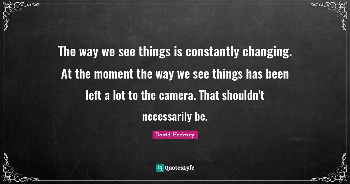 The way we see things is constantly changing. At the moment the way we see things has been left a lot to the camera. That shouldn't necessarily be.