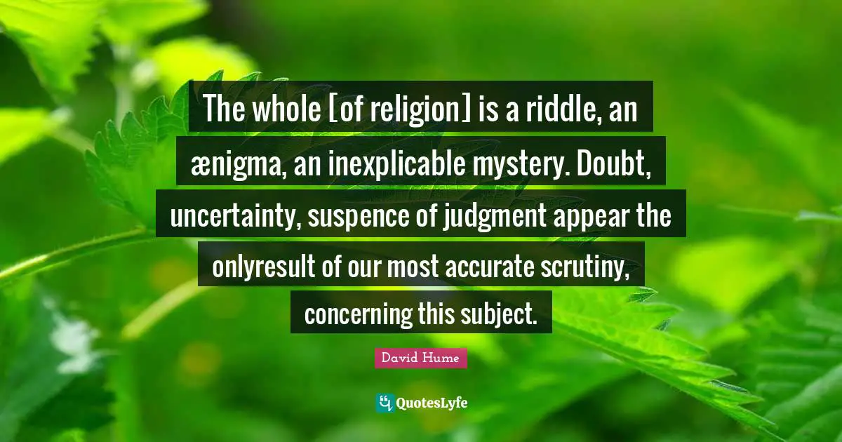 The whole [of religion] is a riddle, an ænigma, an inexplicable mystery. Doubt, uncertainty, suspence of judgment appear the onlyresult of our most accurate scrutiny, concerning this subject.