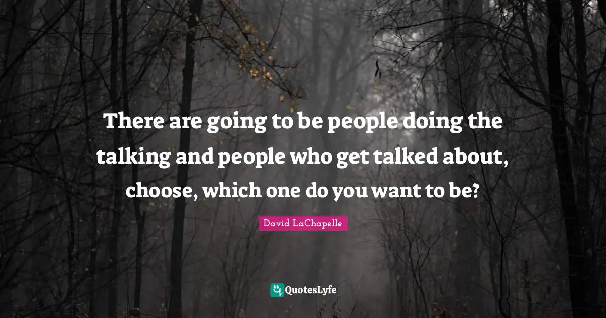 There are going to be people doing the talking and people who get talked about, choose, which one do you want to be?