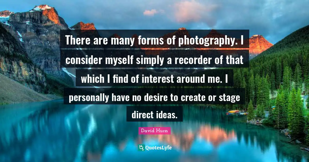 There are many forms of photography. I consider myself simply a recorder of that which I find of interest around me. I personally have no desire to create or stage direct ideas.