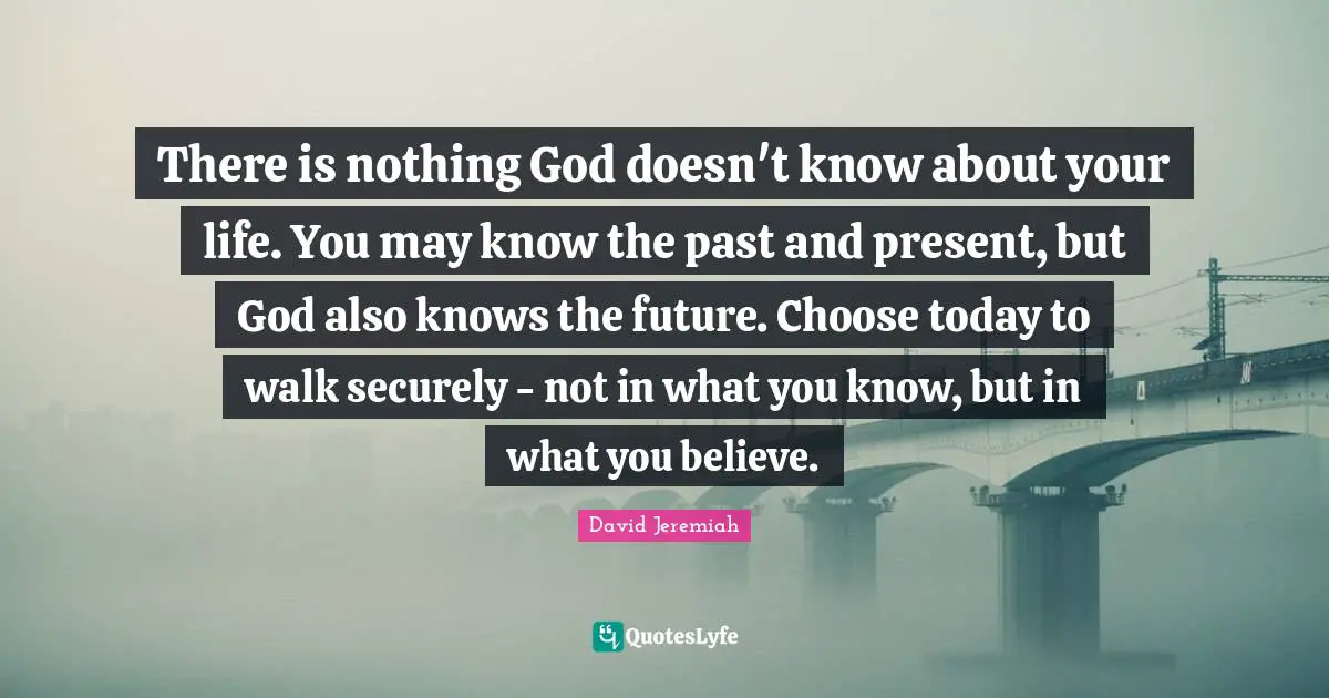 David Jeremiah Quotes: "There is nothing God doesn't know about your life. You may know the past and present, but God also knows the future. Choose today to walk securely - not in what you know, but in what you believe."