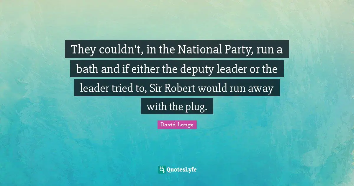 They couldn't, in the National Party, run a bath and if either the deputy leader or the leader tried to, Sir Robert would run away with the plug.