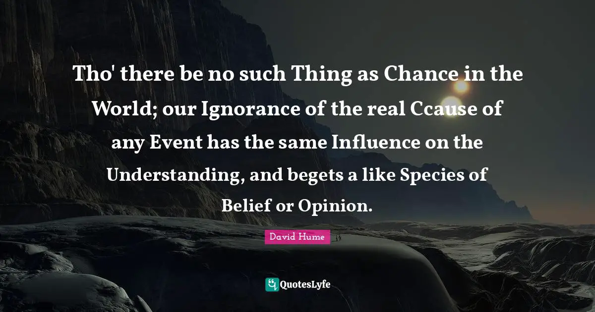 Tho' there be no such Thing as Chance in the World; our Ignorance of the real Ccause of any Event has the same Influence on the Understanding, and begets a like Species of Belief or Opinion.