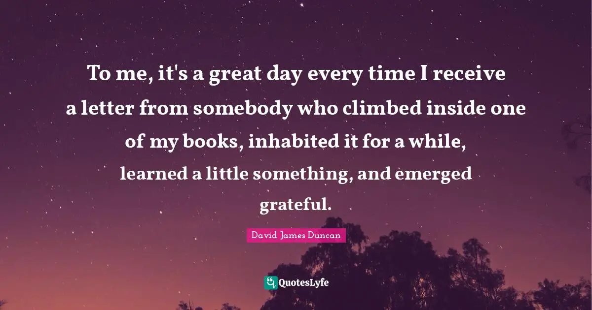 To me, it's a great day every time I receive a letter from somebody who climbed inside one of my books, inhabited it for a while, learned a little something, and emerged grateful.