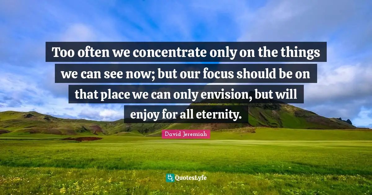 Too often we concentrate only on the things we can see now; but our focus should be on that place we can only envision, but will enjoy for all eternity.