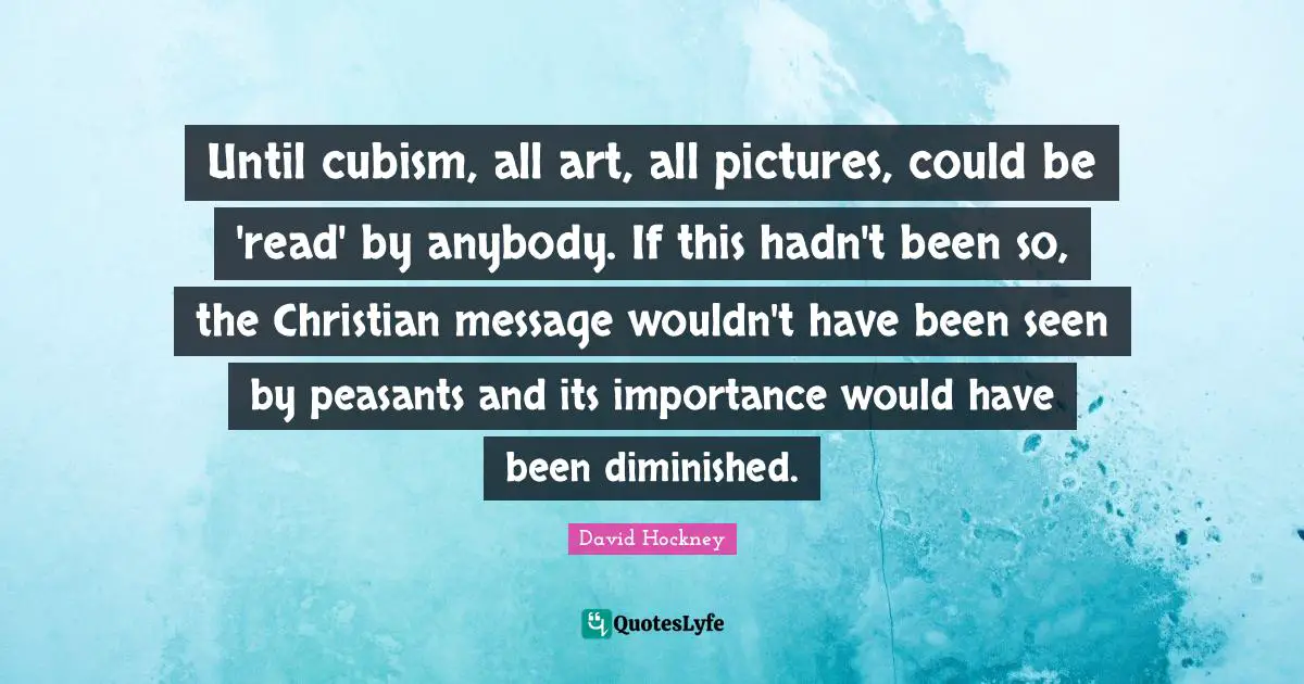 David Hockney Quotes: "Until cubism, all art, all pictures, could be 'read' by anybody. If this hadn't been so, the Christian message wouldn't have been seen by peasants and its importance would have been diminished."