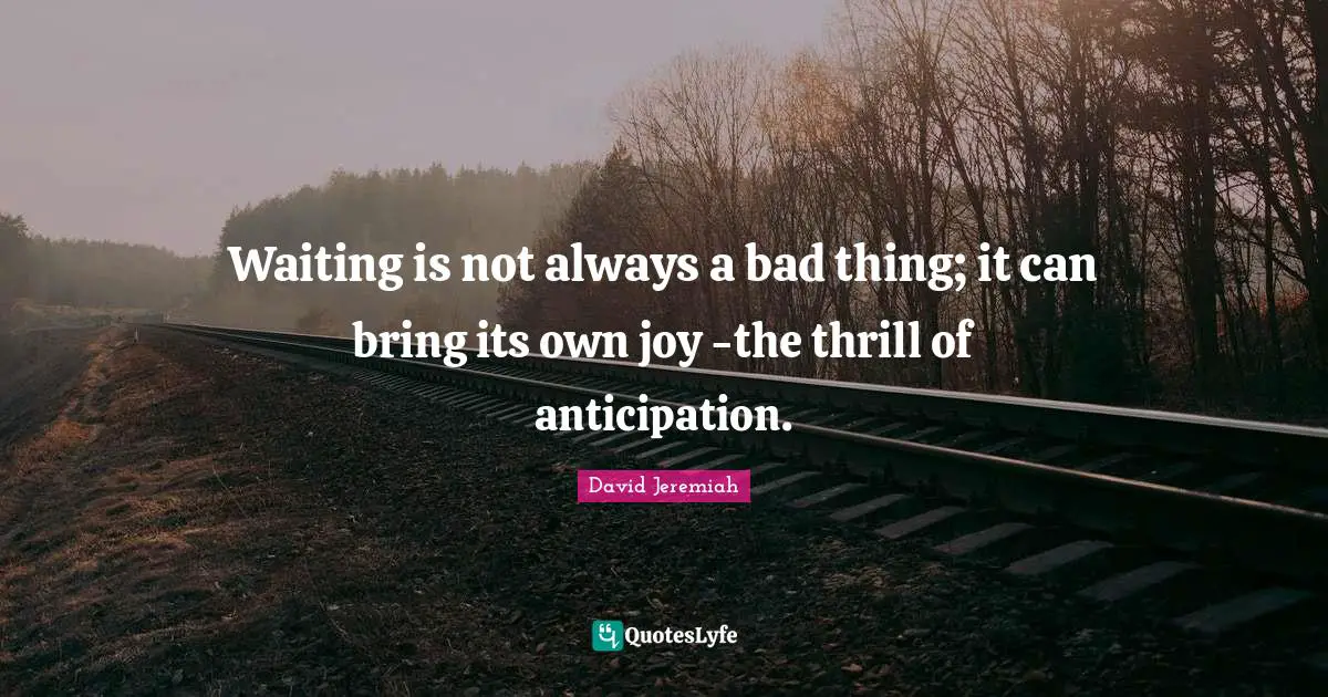 Waiting is not always a bad thing; it can bring its own joy -the thrill of anticipation.
