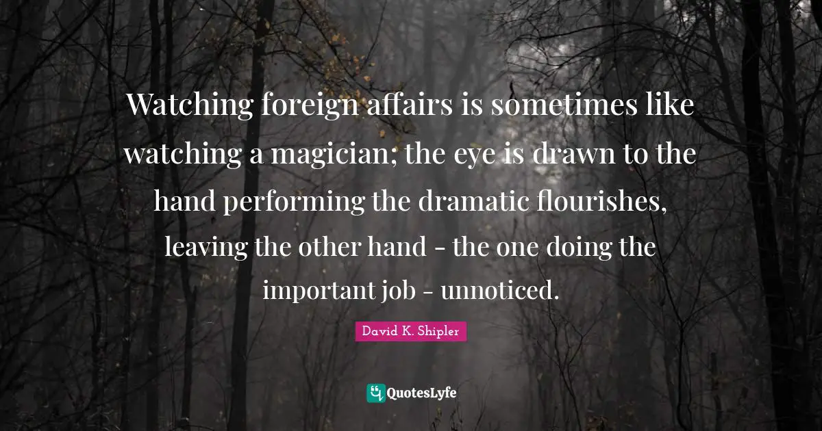 Foreign Affairs Quotes: "Watching foreign affairs is sometimes like watching a magician; the eye is drawn to the hand performing the dramatic flourishes, leaving the other hand - the one doing the important job - unnoticed."
