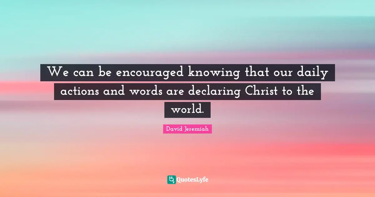 Be Encouraged Quotes: "We can be encouraged knowing that our daily actions and words are declaring Christ to the world."