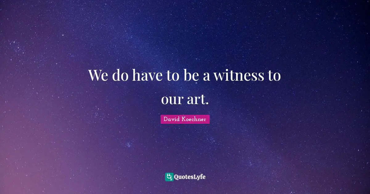 We do have to be a witness to our art.