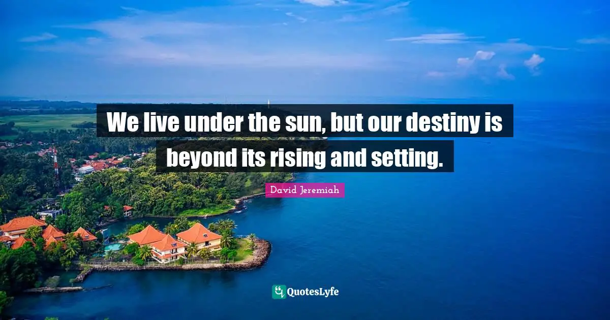 We live under the sun, but our destiny is beyond its rising and setting.