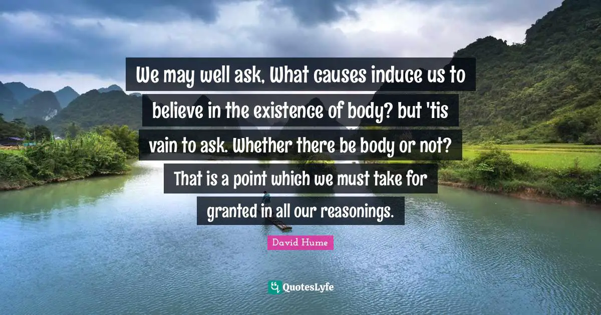 We may well ask, What causes induce us to believe in the existence of body? but 'tis vain to ask. Whether there be body or not? That is a point which we must take for granted in all our reasonings.