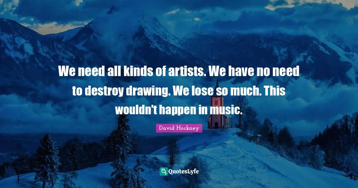 We need all kinds of artists. We have no need to destroy drawing. We lose so much. This wouldn't happen in music.