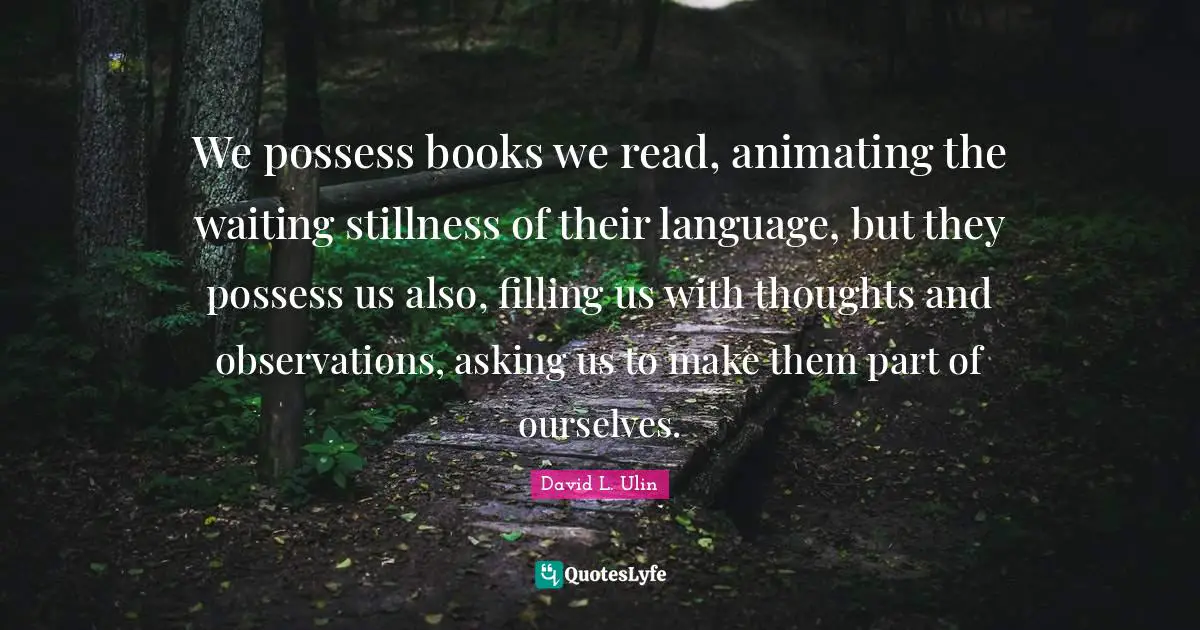 David L. Ulin Quotes: "We possess books we read, animating the waiting stillness of their language, but they possess us also, filling us with thoughts and observations, asking us to make them part of ourselves."