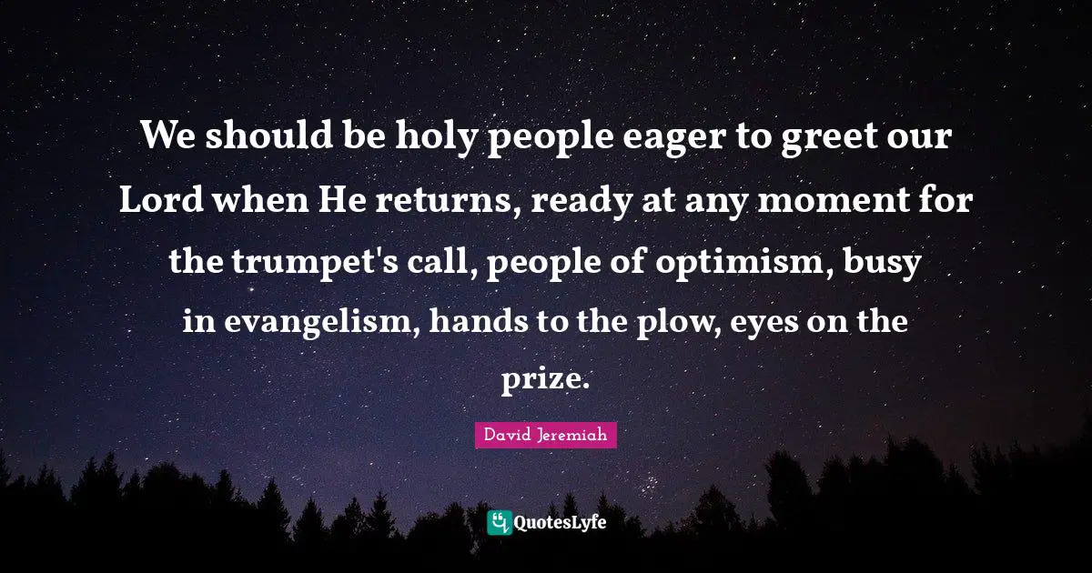 We should be holy people eager to greet our Lord when He returns, ready at any moment for the trumpet's call, people of optimism, busy in evangelism, hands to the plow, eyes on the prize.