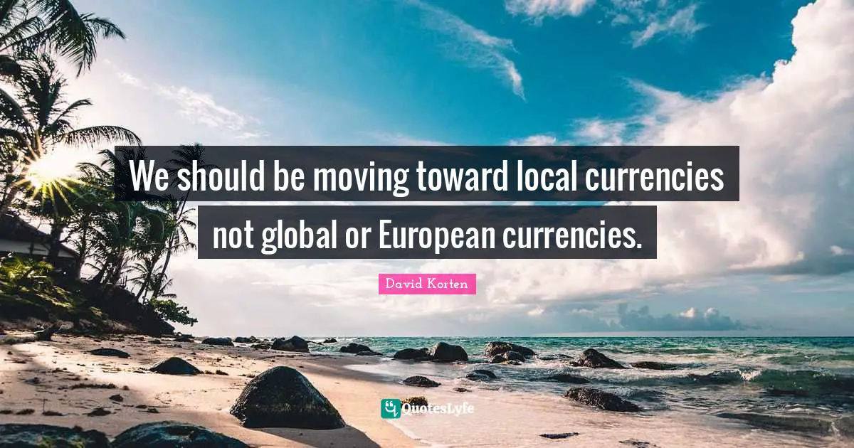 We should be moving toward local currencies not global or European currencies.