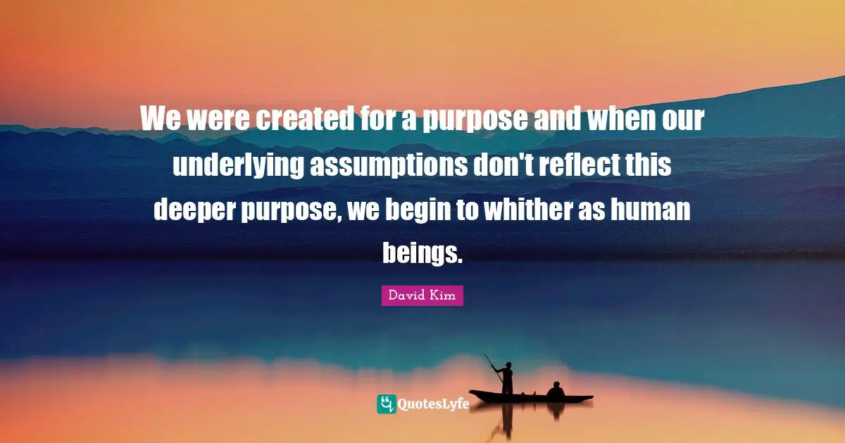 We were created for a purpose and when our underlying assumptions don't reflect this deeper purpose, we begin to whither as human beings.