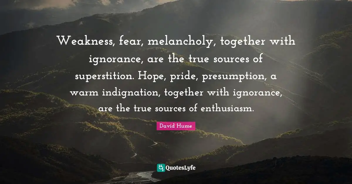 Weakness, fear, melancholy, together with ignorance, are the true sources of superstition. Hope, pride, presumption, a warm indignation, together with ignorance, are the true sources of enthusiasm.
