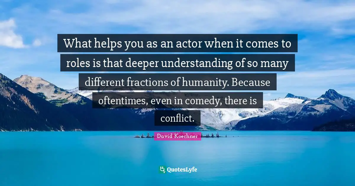 What helps you as an actor when it comes to roles is that deeper understanding of so many different fractions of humanity. Because oftentimes, even in comedy, there is conflict.