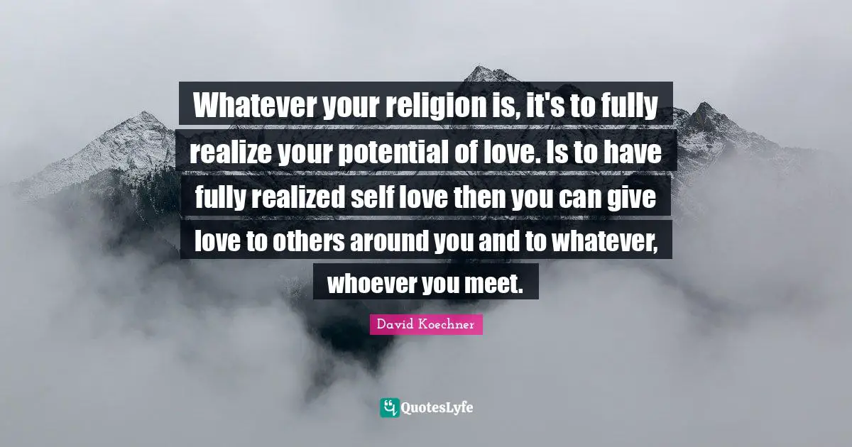 Whatever your religion is, it's to fully realize your potential of love. Is to have fully realized self love then you can give love to others around you and to whatever, whoever you meet.