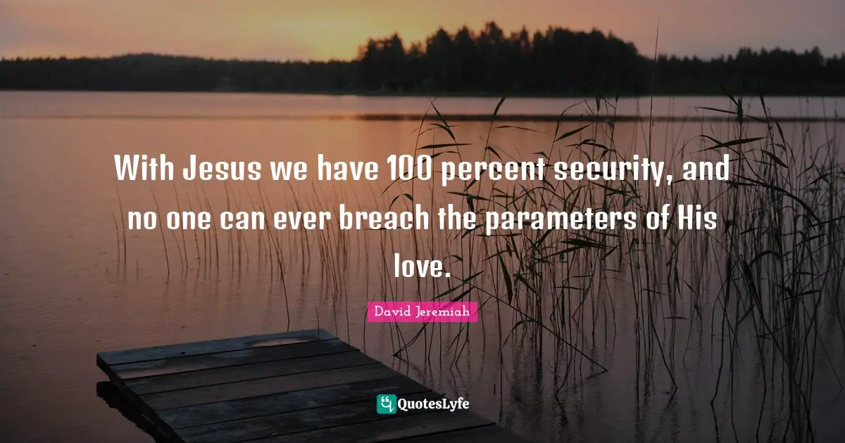 With Jesus we have 100 percent security, and no one can ever breach the parameters of His love.