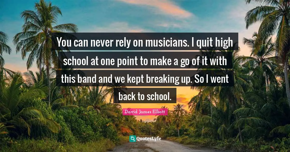 You can never rely on musicians. I quit high school at one point to make a go of it with this band and we kept breaking up. So I went back to school.