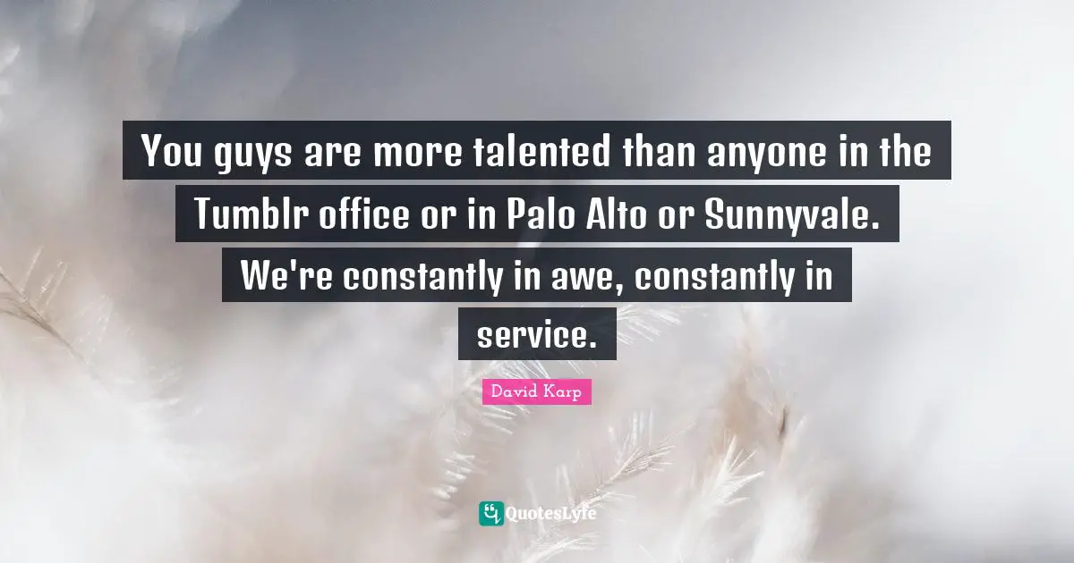 You guys are more talented than anyone in the Tumblr office or in Palo Alto or Sunnyvale. We're constantly in awe, constantly in service.