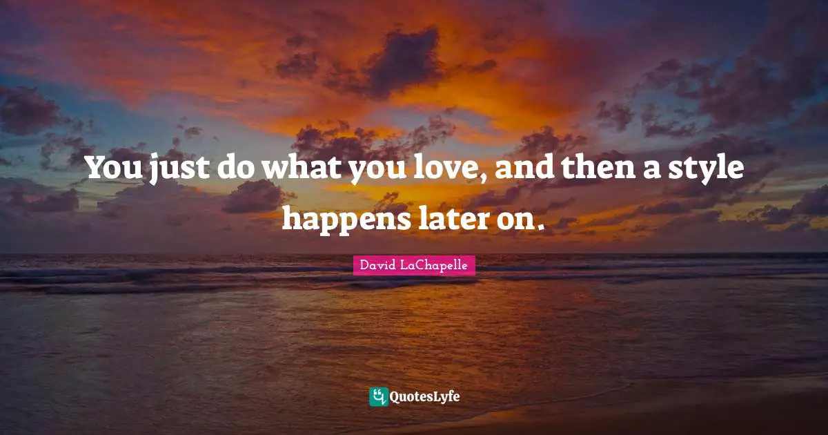 You just do what you love, and then a style happens later on.