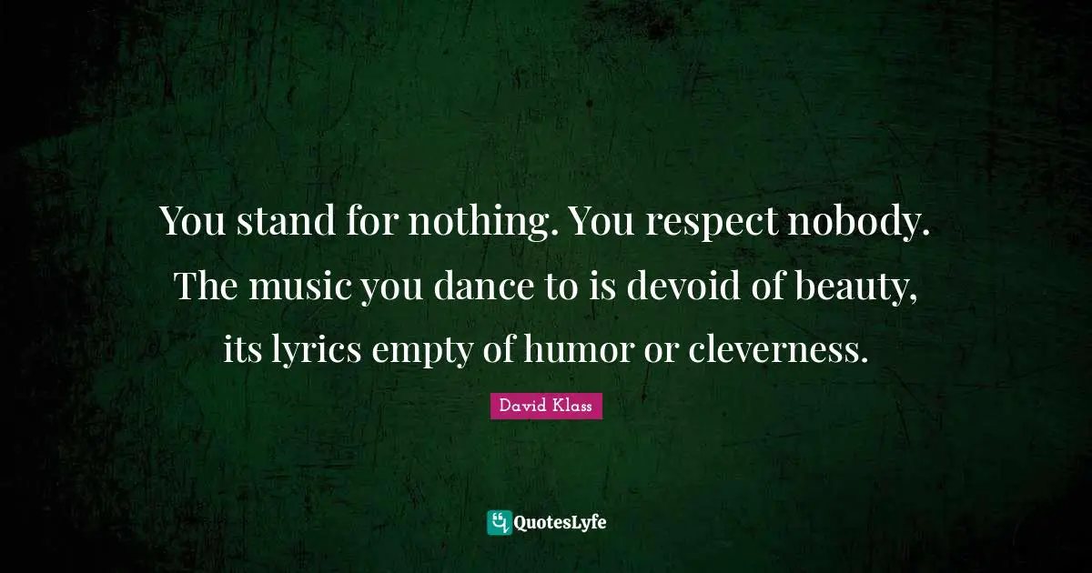 You stand for nothing. You respect nobody. The music you dance to is devoid of beauty, its lyrics empty of humor or cleverness.
