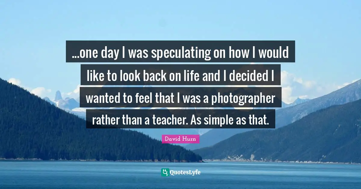 ...one day I was speculating on how I would like to look back on life and I decided I wanted to feel that I was a photographer rather than a teacher. As simple as that.