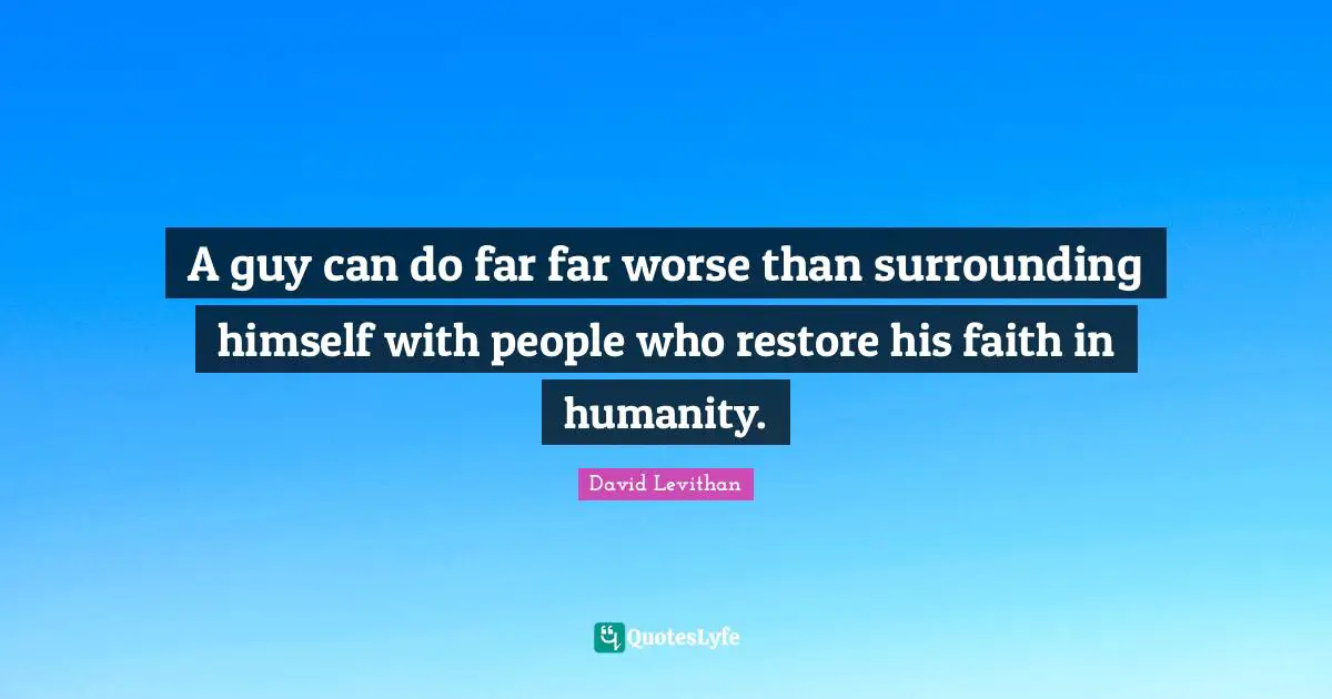 A guy can do far far worse than surrounding himself with people who restore his faith in humanity.