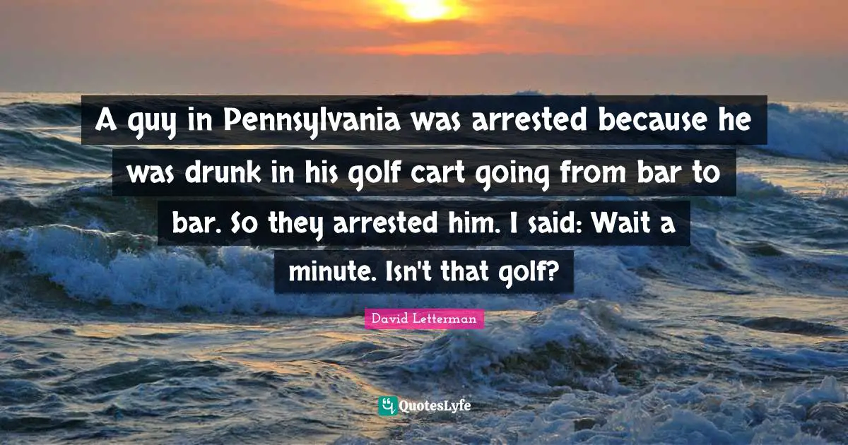 A guy in Pennsylvania was arrested because he was drunk in his golf cart going from bar to bar. So they arrested him. I said: Wait a minute. Isn't that golf?