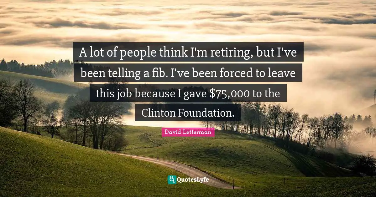 A lot of people think I'm retiring, but I've been telling a fib. I've been forced to leave this job because I gave $75,000 to the Clinton Foundation.