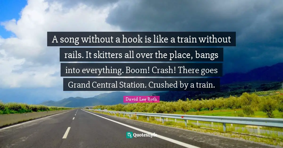 A song without a hook is like a train without rails. It skitters all over the place, bangs into everything. Boom! Crash! There goes Grand Central Station. Crushed by a train.