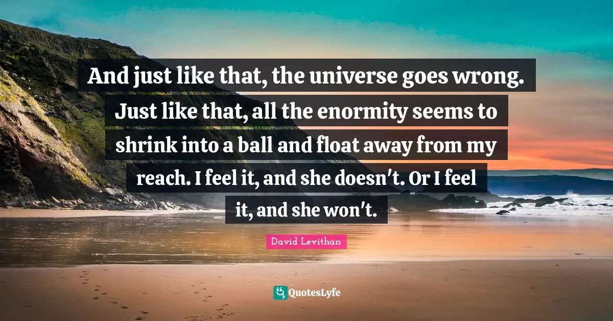 And just like that, the universe goes wrong. Just like that, all the enormity seems to shrink into a ball and float away from my reach. I feel it, and she doesn't. Or I feel it, and she won't.
