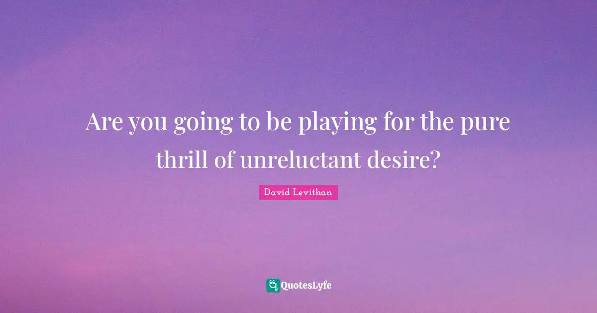 Are you going to be playing for the pure thrill of unreluctant desire?